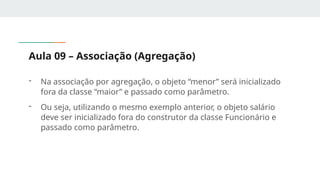 Aula 09 – Associação (Agregação)
- Na associação por agregação, o objeto “menor” será inicializado
fora da classe “maior” e passado como parâmetro.
- Ou seja, utilizando o mesmo exemplo anterior, o objeto salário
deve ser inicializado fora do construtor da classe Funcionário e
passado como parâmetro.
 