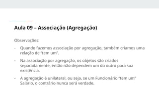Aula 09 – Associação (Agregação)
Observações:
- Quando fazemos associação por agregação, também criamos uma
relação de “tem um”.
- Na associação por agregação, os objetos são criados
separadamente, então não dependem um do outro para sua
existência.
- A agregação é unilateral, ou seja, se um Funcionário “tem um”
Salário, o contrário nunca será verdade.
 