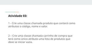 Atividade 03:
1 - Crie uma classe chamada produto que conterá como
atributos o código, nome e valor.
2 – Crie uma classe chamada carrinho de compra que
terá como único atributo uma lista de produtos que
deve se iniciar vazia.
 