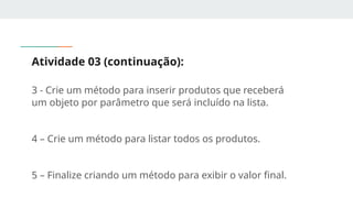 Atividade 03 (continuação):
3 - Crie um método para inserir produtos que receberá
um objeto por parâmetro que será incluído na lista.
4 – Crie um método para listar todos os produtos.
5 – Finalize criando um método para exibir o valor final.
 