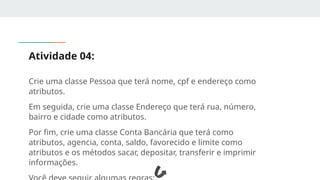 Atividade 04:
Crie uma classe Pessoa que terá nome, cpf e endereço como
atributos.
Em seguida, crie uma classe Endereço que terá rua, número,
bairro e cidade como atributos.
Por fim, crie uma classe Conta Bancária que terá como
atributos, agencia, conta, saldo, favorecido e limite como
atributos e os métodos sacar, depositar, transferir e imprimir
informações.
 
