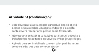 Atividade 04 (continuação):
- Você deve usar associação por agregação onde o objeto
pessoa deverá receber um objeto endereço e o objeto
conta deverá receber uma pessoa como favorecido.
- Não esqueça de fazer as validações para saque, depósito e
transferência respeitando inclusive os limites estabelecidos.
- Agência deve ser inicializada com um valor padrão, assim
como o saldo, que deve começar zerado.
 