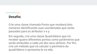 Desafio:
Crie uma classe chamada Ponto que receberá dois
números identificando suas coordenadas que serão
passados para os atributos x e y.
Em seguida, crie uma classe Quadrilátero que irá
receber quatro diferentes pontos como parâmetros que
serão atribuídos a cada um dos seus vértices. Por fim,
crie um método que irá calcular o perímetro do
quadrilátero e apresenta-lo na tela.
 