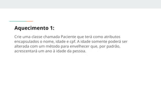 Aquecimento 1:
Crie uma classe chamada Paciente que terá como atributos
encapsulados o nome, idade e cpf. A idade somente poderá ser
alterada com um método para envelhecer que, por padrão,
acrescentará um ano à idade da pessoa.
 