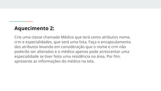 Aquecimento 2:
Crie uma classe chamada Médico que terá como atributos nome,
crm e especialidades, que será uma lista. Faça o encapsulamento
dos atributos levando em consideração que o nome e crm não
poderão ser alterados e o médico apenas pode acrescentar uma
especialidade se tiver feito uma residência na área. Por fim,
apresente as informações do médico na tela.
 
