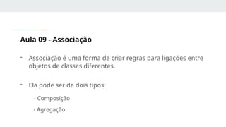 Aula 09 - Associação
- Associação é uma forma de criar regras para ligações entre
objetos de classes diferentes.
- Ela pode ser de dois tipos:
- Composição
- Agregação
 