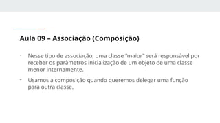 Aula 09 – Associação (Composição)
- Nesse tipo de associação, uma classe “maior” será responsável por
receber os parâmetros inicialização de um objeto de uma classe
menor internamente.
- Usamos a composição quando queremos delegar uma função
para outra classe.
 