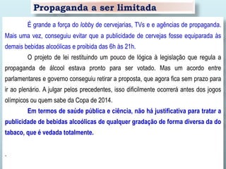 Propaganda a ser limitada
É grande a força do lobby de cervejarias, TVs e e agências de propaganda.
Mais uma vez, conseguiu evitar que a publicidade de cervejas fosse equiparada às
demais bebidas alcoólicas e proibida das 6h às 21h.
O projeto de lei restituindo um pouco de lógica à legislação que regula a
propaganda de álcool estava pronto para ser votado. Mas um acordo entre
parlamentares e governo conseguiu retirar a proposta, que agora fica sem prazo para
ir ao plenário. A julgar pelos precedentes, isso dificilmente ocorrerá antes dos jogos
olímpicos ou quem sabe da Copa de 2014.
Em termos de saúde pública e ciência, não há justificativa para tratar a
publicidade de bebidas alcoólicas de qualquer gradação de forma diversa da do
tabaco, que é vedada totalmente.
.
 