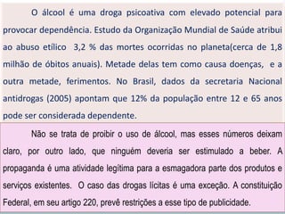 O álcool é uma droga psicoativa com elevado potencial para
provocar dependência. Estudo da Organização Mundial de Saúde atribui
ao abuso etílico 3,2 % das mortes ocorridas no planeta(cerca de 1,8
milhão de óbitos anuais). Metade delas tem como causa doenças, e a
outra metade, ferimentos. No Brasil, dados da secretaria Nacional
antidrogas (2005) apontam que 12% da população entre 12 e 65 anos
pode ser considerada dependente.
Não se trata de proibir o uso de álcool, mas esses números deixam
claro, por outro lado, que ninguém deveria ser estimulado a beber. A
propaganda é uma atividade legítima para a esmagadora parte dos produtos e
serviços existentes. O caso das drogas lícitas é uma exceção. A constituição
Federal, em seu artigo 220, prevê restrições a esse tipo de publicidade.
 