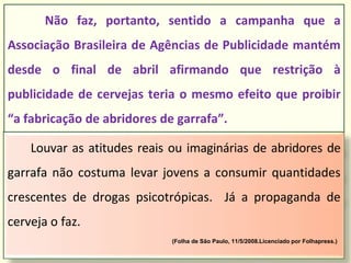 Louvar as atitudes reais ou imaginárias de abridores de
garrafa não costuma levar jovens a consumir quantidades
crescentes de drogas psicotrópicas. Já a propaganda de
cerveja o faz.
(Folha de São Paulo, 11/5/2008.Licenciado por Folhapress.)
Não faz, portanto, sentido a campanha que a
Associação Brasileira de Agências de Publicidade mantém
desde o final de abril afirmando que restrição à
publicidade de cervejas teria o mesmo efeito que proibir
“a fabricação de abridores de garrafa”.
 