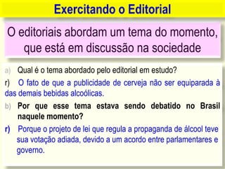 O editoriais abordam um tema do momento,
que está em discussão na sociedade
a) Qual é o tema abordado pelo editorial em estudo?
r) O fato de que a publicidade de cerveja não ser equiparada à
das demais bebidas alcoólicas.
b) Por que esse tema estava sendo debatido no Brasil
naquele momento?
r) Porque o projeto de lei que regula a propaganda de álcool teve
sua votação adiada, devido a um acordo entre parlamentares e
governo.
Exercitando o Editorial
 