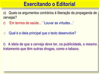 c) Quais os argumentos contrários à liberação da propaganda de
cervejas?
r) „Em termos de saúde…‟ „Louvar as virtudes…‟
d) Qual é a ideia principal que o texto desenvolve?
r) A ideia de que a cerveja deve ter, na publicidade, o mesmo
tratamento que têm outras drogas, como o tabaco.
Exercitando o Editorial
 