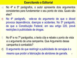 Exercitando o Editorial
e) No 4º e 5º parágrafos, o autor apresenta dois argumentos
consistentes para fundamentar o seu ponto de vista. Quais são
eles?
r) No 4º parágrafo, vale-se do argumento de que o álcool
provoca dependência, doenças e acidentes. No 5º parágrafo,
de que a Constituição Federal, em seu artigo 220, prevê
restrições à publicidade de drogas.
f) No 6º e no 7º parágrafos, o texto cita e rebate o ponto de vista
e o argumento de uma campanha. Que Argumento dessa
campanha é combatido?
r) O argumento de que restringir a publicidade de cervejas é o
mesmo que proibir a fabricação de abridores de garrafa. 17
 