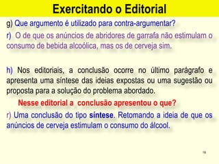 Exercitando o Editorial
g) Que argumento é utilizado para contra-argumentar?
r) O de que os anúncios de abridores de garrafa não estimulam o
consumo de bebida alcoólica, mas os de cerveja sim.
h) Nos editoriais, a conclusão ocorre no último parágrafo e
apresenta uma síntese das ideias expostas ou uma sugestão ou
proposta para a solução do problema abordado.
Nesse editorial a conclusão apresentou o que?
r) Uma conclusão do tipo síntese. Retomando a ideia de que os
anúncios de cerveja estimulam o consumo do álcool.
18
 