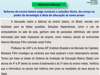 EDITORIAL
Folha de S. Paulo
24/4/2007
A discussão sobre a falência do ensino básico, no Brasil, resvala com
facilidade para as falsas questões. Soluções dispendiosas, como o uso de
computadores na sala de aula, ganham ares de panaceias definitivas -até serem
fulminadas pelo teste implacável da empiria, como mostrou estudo do economista
Naercio Menezes Filho noticiado nesta Folha.
Professor da USP e do Ibmec-SP (Instituto Brasileiro de Mercado de Capitais),
Menezes Filho investigou as variáveis que mais explicam o bom desempenho escolar.
Tomou por base os testes do Sistema de Avaliação da Educação Básica (Saeb) com
alunos de 4ª e 8ª séries do ensino fundamental e da 3ª série do ensino médio. Verificou
que a informática na escola não melhora nem piora os resultados de seus alunos no
Saeb.
Mínimo esforço
Reforma do ensino básico exige renúncia a soluções fáceis, da crença no
poder da tecnologia à ideia de educação só como prazer
 