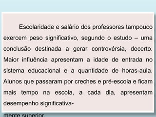 Escolaridade e salário dos professores tampouco
exercem peso significativo, segundo o estudo – uma
conclusão destinada a gerar controvérsia, decerto.
Maior influência apresentam a idade de entrada no
sistema educacional e a quantidade de horas-aula.
Alunos que passaram por creches e pré-escola e ficam
mais tempo na escola, a cada dia, apresentam
desempenho significativa-
 