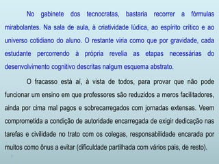 No gabinete dos tecnocratas, bastaria recorrer a fórmulas
mirabolantes. Na sala de aula, à criatividade lúdica, ao espírito crítico e ao
universo cotidiano do aluno. O restante viria como que por gravidade, cada
estudante percorrendo à própria revelia as etapas necessárias do
desenvolvimento cognitivo descritas nalgum esquema abstrato.
O fracasso está aí, à vista de todos, para provar que não pode
funcionar um ensino em que professores são reduzidos a meros facilitadores,
ainda por cima mal pagos e sobrecarregados com jornadas extensas. Veem
comprometida a condição de autoridade encarregada de exigir dedicação nas
tarefas e civilidade no trato com os colegas, responsabilidade encarada por
muitos como ônus a evitar (dificuldade partilhada com vários pais, de resto).
 