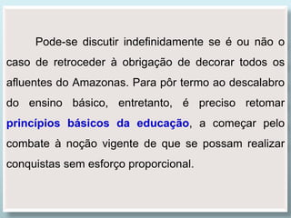 Pode-se discutir indefinidamente se é ou não o
caso de retroceder à obrigação de decorar todos os
afluentes do Amazonas. Para pôr termo ao descalabro
do ensino básico, entretanto, é preciso retomar
princípios básicos da educação, a começar pelo
combate à noção vigente de que se possam realizar
conquistas sem esforço proporcional.
 