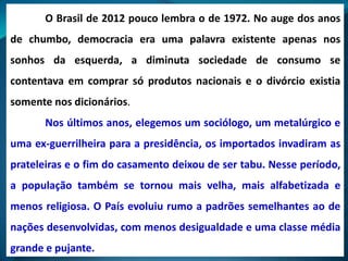 O Brasil de 2012 pouco lembra o de 1972. No auge dos anos
de chumbo, democracia era uma palavra existente apenas nos
sonhos da esquerda, a diminuta sociedade de consumo se
contentava em comprar só produtos nacionais e o divórcio existia
somente nos dicionários.
Nos últimos anos, elegemos um sociólogo, um metalúrgico e
uma ex-guerrilheira para a presidência, os importados invadiram as
prateleiras e o fim do casamento deixou de ser tabu. Nesse período,
a população também se tornou mais velha, mais alfabetizada e
menos religiosa. O País evoluiu rumo a padrões semelhantes ao de
nações desenvolvidas, com menos desigualdade e uma classe média
grande e pujante.
 