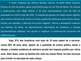 A maior mudança das últimas décadas ocorreu no perfil etário nacional.
Éramos um País de jovens, agora caminhamos para ser um País de idosos. As crianças
e adolescentes com idade inferior a 14 anos representavam cerca de 40% da
população em 1970 e hoje são 24%. “A redução de pessoas em idade escolar significa
uma enorme estrutura de ensino e um bom quadro de professores para menos alunos.
Facilita, por exemplo, a abertura de turnos integrais”, afirma o demógrafo Frederico
Luiz Barbosa de Melo, do Departamento Intersindical de Estatística e Estudos
Socioeconômicos (Dieese). Isso ajuda a explicar o substancial aumento da
alfabetização.
Hoje, 91% dos brasileiros com mais de 10 anos sabem ler e escrever,
contra 66% 40 anos atrás. Apesar de a qualidade do ensino público deixar a
desejar, a simples existência da estrutura escolar tem impacto positivo por vários
anos. Além disso, como as famílias têm cada vez menos filhos, há mais recursos
para investir na educação de cada criança.
 