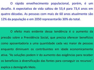 O rápido envelhecimento populacional, porém, é um
desafio. A expectativa de vida saltou de 53,4 para 73,4 anos em
quatro décadas. As pessoas com mais de 60 anos atualmente são
12% da população e em 2050 representarão 30% do total.
O efeito mais evidente dessa tendência é o aumento da
pressão sobre a Previdência Social, que precisa oferecer benefícios
como aposentadoria a uma quantidade cada vez maior de pessoas
enquanto diminuem os contribuintes em idade economicamente
ativa. “As soluções podem ir do aumento das exigências para receber
os benefícios à diversificação das fontes para conseguir os recursos”,
explica o demógrafo Melo.
 
