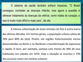 O sistema de saúde também sofrerá impactos. “O Brasil
conseguiu combater as doenças infantis, mas agora a questão é
oferecer tratamento às doenças da velhice, como males do coração, e
isso é muito mais difícil e mais caro”, diz ele.
A intensa urbanização de áreas remotas do País é outra marca
das últimas décadas. Em termos gerais, a população urbana saltou de
70% para 84% do total. Porém, em regiões historicamente menos
desenvolvidas no Norte e no Nordeste a transformação foi expressiva
e rápida. O Acre, por exemplo, contava com menos de 30% de seus
habitantes em cidades em 1970. Hoje a situação se inverteu e 73%
dos acrianos vivem em núcleos urbanos.
 
