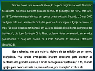 Também houve uma acelerada alteração no perfil religioso nacional. O número
de católicos, que levou 100 anos para cair de 99% da população, em 1872, para 92%,
em 1970, sofreu uma queda brusca em apenas quatro décadas. Segundo o Censo 2010
divulgado este ano, atualmente 64% das pessoas dizem seguir a Igreja de Roma no
País. “Se essa tendência for mantida, em 2030 os católicos serão menos da metade dos
brasileiros”, diz José Eustáquio Diniz Alves, professor titular do mestrado em estudos
populacionais e pesquisas sociais da Escola Nacional de Ciências Estatísticas
(Ence/IBGE).
Esse rebanho, em sua maioria, deixou de ter religião ou se tornou
evangélico. “As igrejas evangélicas criaram estruturas para atender as
periferias das grandes cidades e ainda conseguiram „customizar‟ a fé, criando
igrejas para homossexuais ou para surfistas, por exemplo”, explica ele.
 