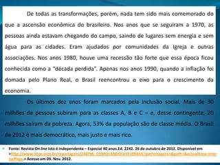 De todas as transformações, porém, nada tem sido mais comemorado do
que a ascensão econômica do brasileiro. Nos anos que se seguiram a 1970, as
pessoas ainda estavam chegando do campo, saindo de lugares sem energia e sem
água para as cidades. Eram ajudados por comunidades da Igreja e outras
associações. Nos anos 1980, houve uma recessão tão forte que essa época ficou
conhecida como a “década perdida”. Apenas nos anos 1990, quando a inflação foi
domada pelo Plano Real, o Brasil reencontrou o eixo para o crescimento da
economia.
Os últimos dez anos foram marcados pela inclusão social. Mais de 30
milhões de pessoas subiram para as classes A, B e C – e, desse contingente, 20
milhões saíram da pobreza. Agora, 53% da população são de classe média. O Brasil
de 2012 é mais democrático, mais justo e mais rico.
 Fonte: Revista On line Isto é Independente – Especial 40 anos.Ed. 2242. 26 de outubro de 2012. Disponível em
>http://www.istoe.com.br/reportagens/248786_COMO+ANDOU+O+BRASIL?pathImagens=&path=&actualArea=inter
nalPage.> Acesso em 09. Nov. 2012.
 