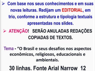  Com base nos seus conhecimentos e em suas
novas leituras. Redijam um EDITORIAL, em
trio, conforme a estrutura e tipologia textuais
apresentadas nos slides.
 ATENÇÃO! SERÃO ANULADAS REDAÇÕES
COPIADAS DE TEXTOS.
Tema - “O Brasil e seus desafios nos aspectos
econômicos, religiosos, educacionais e
ambientais.
30 linhas. Fonte Arial Narrow 12
 