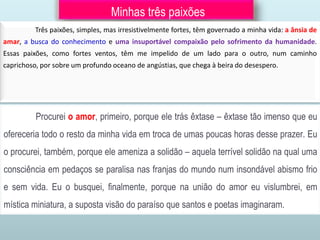Minhas três paixões
Três paixões, simples, mas irresistivelmente fortes, têm governado a minha vida: a ânsia de
amar, a busca do conhecimento e uma insuportável compaixão pelo sofrimento da humanidade.
Essas paixões, como fortes ventos, têm me impelido de um lado para o outro, num caminho
caprichoso, por sobre um profundo oceano de angústias, que chega à beira do desespero.
Procurei o amor, primeiro, porque ele trás êxtase – êxtase tão imenso que eu
ofereceria todo o resto da minha vida em troca de umas poucas horas desse prazer. Eu
o procurei, também, porque ele ameniza a solidão – aquela terrível solidão na qual uma
consciência em pedaços se paralisa nas franjas do mundo num insondável abismo frio
e sem vida. Eu o busquei, finalmente, porque na união do amor eu vislumbrei, em
mística miniatura, a suposta visão do paraíso que santos e poetas imaginaram.
 