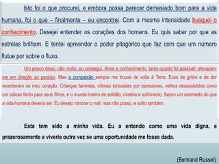 Um pouco disso, não muito, eu consegui. Amor e conhecimento, tanto quanto foi possível, elevaram-
me em direção ao paraíso. Mas a compaixão sempre me trouxe de volta à Terra. Ecos de gritos e de dor
reverberam no meu coração. Crianças famintas, vítimas torturadas por opressores, velhos desassistidos como
um odioso fardo para seus filhos, e o mundo inteiro de solidão, miséria e sofrimento, fazem um arremedo do que
a vida humana deveria ser. Eu desejo minorar o mal, mas não posso, e sofro também.
Isto foi o que procurei, e embora possa parecer demasiado bom para a vida
humana, foi o que – finalmente – eu encontrei. Com a mesma intensidade busquei o
conhecimento. Desejei entender os corações dos homens. Eu quis saber por que as
estrelas brilham. E tentei apreender o poder pitagórico que faz com que um número
flutue por sobre o fluxo.
Esta tem sido a minha vida. Eu a entendo como uma vida digna, e
prazerosamente a viveria outra vez se uma oportunidade me fosse dada.
(Bertrand Russel)
 