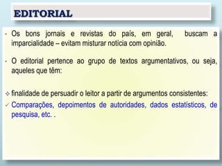 EDITORIAL
• Os bons jornais e revistas do país, em geral, buscam a
imparcialidade – evitam misturar notícia com opinião.
• O editorial pertence ao grupo de textos argumentativos, ou seja,
aqueles que têm:
 finalidade de persuadir o leitor a partir de argumentos consistentes:
 Comparações, depoimentos de autoridades, dados estatísticos, de
pesquisa, etc. .
 