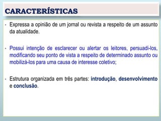 CARACTERÍSTICAS
• Expressa a opinião de um jornal ou revista a respeito de um assunto
da atualidade.
• Possui intenção de esclarecer ou alertar os leitores, persuadi-los,
modificando seu ponto de vista a respeito de determinado assunto ou
mobilizá-los para uma causa de interesse coletivo;
• Estrutura organizada em três partes: introdução, desenvolvimento
e conclusão.
 