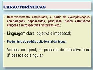 CARACTERÍSTICAS
• Desenvolvimento estruturado, a partir de exemplificações,
comparações, depoimentos, pesquisas, dados estatísticos
citações e retrospectivas históricas, etc.;
• Linguagem clara, objetiva e impessoal;
• Predomínio do padrão culto formal da língua;
• Verbos, em geral, no presente do indicativo e na
3ª pessoa do singular.
 