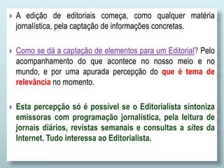  A edição de editoriais começa, como qualquer matéria
jornalística, pela captação de informações concretas.
 Como se dá a captação de elementos para um Editorial? Pelo
acompanhamento do que acontece no nosso meio e no
mundo, e por uma apurada percepção do que é tema de
relevância no momento.
 Esta percepção só é possível se o Editorialista sintoniza
emissoras com programação jornalística, pela leitura de
jornais diários, revistas semanais e consultas a sites da
Internet. Tudo interessa ao Editorialista.
 