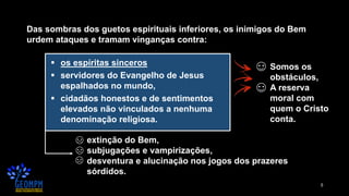 5
Das sombras dos guetos espirituais inferiores, os inimigos do Bem
urdem ataques e tramam vinganças contra:
▪ os espíritas sinceros
▪ servidores do Evangelho de Jesus
espalhados no mundo,
▪ cidadãos honestos e de sentimentos
elevados não vinculados a nenhuma
denominação religiosa.
extinção do Bem,
subjugações e vampirizações,
desventura e alucinação nos jogos dos prazeres
sórdidos.
Somos os
obstáculos,
A reserva
moral com
quem o Cristo
conta.
 