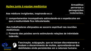 6
Ações junto à equipe mediúnica
Armadilhas
perversas e
perseguições
inclementes.Aos médiuns invigilantes, inspirando-os a:
comportamentos incompatíveis estimulando-os a espetáculos em
que a mediunidade fica ridicularizada;
Aos trabalhadores afeiçoados ao socorro espiritual nas reuniões
mediúnicas:
Fomento das paixões servis estimulando relações de intimidade
indevida;
Fascinação, subjugação, que se iniciam discretamente e
roubam o discernimento de muitos, aproveitando-se das
debilidades ainda persistentes em a natureza humana.
 