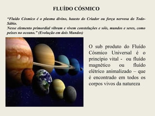FLUÍDO CÓSMICO
“Fluído Cósmico é o plasma divino, hausto do Criador ou força nervosa do Todo-
Sábio.
Nesse elemento primordial vibram e vivem constelações e sóis, mundos e seres, como
peixes no oceano.” (Evolução em dois Mundos)
O sub produto do Fluído
Cósmico Universal é o
princípio vital - ou fluído
magnético ou fluído
elétrico animalizado – que
é encontrado em todos os
corpos vivos da natureza
 