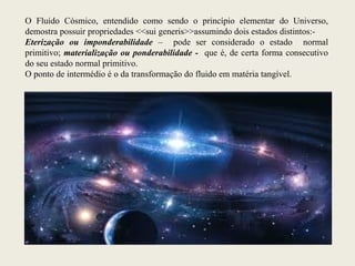 O Fluído Cósmico, entendido como sendo o princípio elementar do Universo,
demostra possuir propriedades <<sui generis>>assumindo dois estados distintos:-
Eterização ou imponderabilidade – pode ser considerado o estado normal
primitivo; materialização ou ponderabilidade - que é, de certa forma consecutivo
do seu estado normal primitivo.
O ponto de intermédio é o da transformação do fluido em matéria tangível.
 