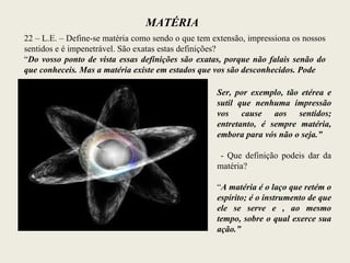 MATÉRIA
22 – L.E. – Define-se matéria como sendo o que tem extensão, impressiona os nossos
sentidos e é impenetrável. São exatas estas definições?
“Do vosso ponto de vista essas definições são exatas, porque não falais senão do
que conheceis. Mas a matéria existe em estados que vos são desconhecidos. Pode
Ser, por exemplo, tão etérea e
sutil que nenhuma impressão
vos cause aos sentidos;
entretanto, é sempre matéria,
embora para vós não o seja.”
- Que definição podeis dar da
matéria?
“A matéria é o laço que retém o
espírito; é o instrumento de que
ele se serve e , ao mesmo
tempo, sobre o qual exerce sua
ação.”
 