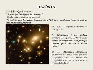ESPÍRITO
23 – L.E. – Que é espírito?
“O princípio inteligente do Universo.”
-Qual a natureza íntima do espírito?
“O espírito, com linguagem humana, não é fácil de ser analisado. Porque o espírito
não é uma coisa palpável.”
24 – L.E. – O espírito é sinônimo de
inteligência?
“A inteligência é um atributo
essencial do espírito. Todavia, como
ambos se confundem num princípio
comum, para vós são a mesma
coisa.”
25 – L.E. – O Espírito é independente
da matéria ou não é mais que uma
propriedade desta, como as cores são
propriedades da luz e o som uma
propriedade do ar?
 