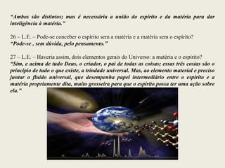“Ambos são distintos; mas é necessária a união do espírito e da matéria para dar
inteligência à matéria.”
26 – L.E. – Pode-se conceber o espírito sem a matéria e a matéria sem o espírito?
“Pode-se , sem dúvida, pelo pensamento.”
27 – L.E. – Haveria assim, dois elementos gerais do Universo: a matéria e o espírito?
“Sim, e acima de tudo Deus, o criador, o pai de todas as coisas; essas três cosias são o
princípio de tudo o que existe, a trindade universal. Mas, ao elemento material e preciso
juntar o fluído universal, que desempenha papel intermediário entre o espírito e a
matéria propriamente dita, muito grosseira para que o espírito possa ter uma ação sobre
ela.”
 