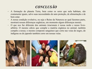 CONCLUSÃO
- A formação do planeta Terra, bem como os seres que nela habitam, são
exatamente iguais, salvo suas necessidades de auto proteção, de alimentação e de
bem estar.
- A nossa condição evolutiva, ou seja o Reino da Natureza ao qual fazemos parte,
mostrará nossas diferenças orgânicas, em momento algum diferenças morais.
- O que nos faz diferente dos animais irracionais é nossa razão e nosso livre-
arbítrio. O mesmo cálcio que compõe a matéria orgânica no animal, também
compõe a nossa; o mesmo composto sanguíneo que corre nas veias do negro, do
indígena ou do japonês também corre em nossas veias.
 