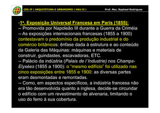 CES-JF | ARQUITETURA E URBANISMO | HAU II | Prof. Msc. Raphael Rodrigues
-1a. Exposição Universal Francesa em Paris (1855):
-- Promovida por Napoleão III durante a Guerra da Criméia
-- As exposições internacionais francesas (1855 a 1900)
contestavam o predomínio da produção industrial e do
comércio britânicos: ênfase dada à estrutura e ao conteúdo
da Galeria das Máquinas: máquinas e materiais de
construir, guindastes, escavadoras, ETC.construir, guindastes, escavadoras, ETC.
-- Palácio da indústria (Palais de l´Industrie) nos Champs-
Elysées (1855 a 1900): o “mesmo edifício” foi utilizado nas
cinco exposições entre 1855 e 1900: as diversas partes
eram desmontadas e remontadas.
-- Como, em aspectos específicos, a indústria francesa não
era tão desenvolvida quanto a inglesa, decide-se circundar
o edifício com um revestimento de alvenaria, limitando o
uso do ferro à sua cobertura.
 