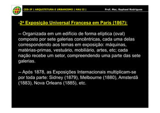 CES-JF | ARQUITETURA E URBANISMO | HAU II | Prof. Msc. Raphael Rodrigues
-2a Exposição Universal Francesa em Paris (1867):
-- Organizada em um edifício de forma elíptica (oval)
composto por sete galerias concêntricas, cada uma delas
correspondendo aos temas em exposição: máquinas,
matérias-primas, vestuário, mobiliário, artes, etc; cada
nação recebe um setor, compreendendo uma parte das setenação recebe um setor, compreendendo uma parte das sete
galerias.
-- Após 1878, as Exposições Internacionais multiplicam-se
por toda parte: Sidney (1879), Melbourne (1880), Amsterdã
(1883), Nova Orleans (1885), etc.
 