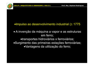 CES-JF | ARQUITETURA E URBANISMO | HAU II | Prof. Msc. Raphael Rodrigues
•Impulso ao desenvolvimento industrial (± 1775
• A invenção da máquina a vapor e as estruturas• A invenção da máquina a vapor e as estruturas
em ferro;
•transportes hidroviários x ferroviários;
•Surgimento das primeiras estações ferroviárias;
•Vantagens da utilização do ferro;
 