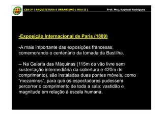 CES-JF | ARQUITETURA E URBANISMO | HAU II | Prof. Msc. Raphael Rodrigues
-Exposição Internacional de Paris (1889)
-A mais importante das exposições francesas,
comemorando o centenário da tomada da Bastilha.
-- Na Galeria das Máquinas (115m de vão livre sem
sustentação intermediária da cobertura e 420m de
comprimento), são instaladas duas pontes móveis, como
“mezaninos”, para que os espectadores pudessem
percorrer o comprimento de toda a sala: vastidão e
magnitude em relação à escala humana.
 