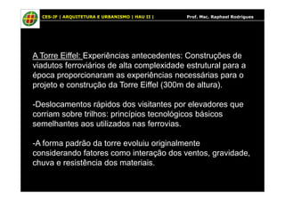 CES-JF | ARQUITETURA E URBANISMO | HAU II | Prof. Msc. Raphael Rodrigues
A Torre Eiffel: Experiências antecedentes: Construções de
viadutos ferroviários de alta complexidade estrutural para a
época proporcionaram as experiências necessárias para o
projeto e construção da Torre Eiffel (300m de altura).
-Deslocamentos rápidos dos visitantes por elevadores que-Deslocamentos rápidos dos visitantes por elevadores que
corriam sobre trilhos: princípios tecnológicos básicos
semelhantes aos utilizados nas ferrovias.
-A forma padrão da torre evoluiu originalmente
considerando fatores como interação dos ventos, gravidade,
chuva e resistência dos materiais.
 