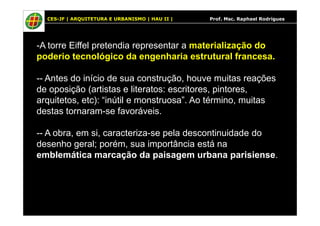 CES-JF | ARQUITETURA E URBANISMO | HAU II | Prof. Msc. Raphael Rodrigues
-A torre Eiffel pretendia representar a materialização do
poderio tecnológico da engenharia estrutural francesa.
-- Antes do início de sua construção, houve muitas reações
de oposição (artistas e literatos: escritores, pintores,
arquitetos, etc): “inútil e monstruosa”. Ao término, muitas
destas tornaram-se favoráveis.destas tornaram-se favoráveis.
-- A obra, em si, caracteriza-se pela descontinuidade do
desenho geral; porém, sua importância está na
emblemática marcação da paisagem urbana parisiense.
 