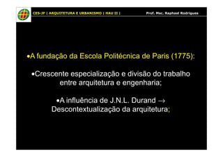 CES-JF | ARQUITETURA E URBANISMO | HAU II | Prof. Msc. Raphael Rodrigues
•A fundação da Escola Politécnica de Paris (1775):
•Crescente especialização e divisão do trabalho
entre arquitetura e engenharia;entre arquitetura e engenharia;
•A influência de J.N.L. Durand →
Descontextualização da arquitetura;
 